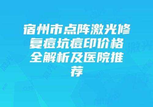 宿州市点阵激光修复痘坑痘印价格全解析及医院推荐