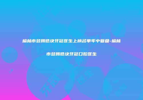 榆林市登腾锆块牙冠医生上榜名单年中复盘-榆林市登腾锆块牙冠口腔医生