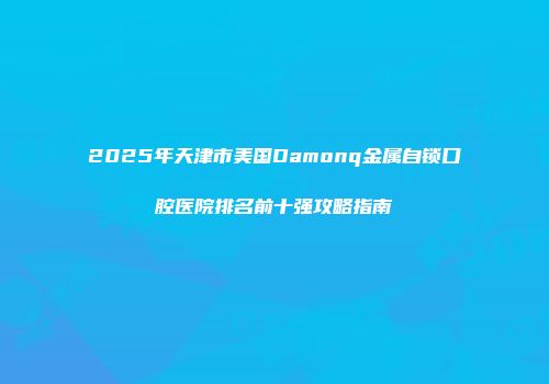2025年天津市美国Damonq金属自锁口腔医院排名前十强攻略指南