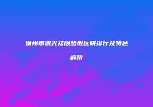徐州市激光祛除晒斑医院排行及特色解析