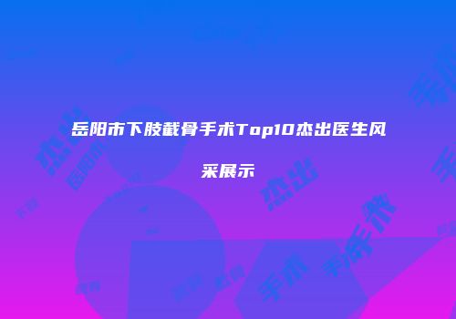 岳阳市下肢截骨手术Top10杰出医生风采展示