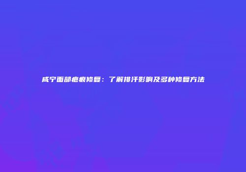 咸宁面部疤痕修复：了解排汗影响及多种修复方法