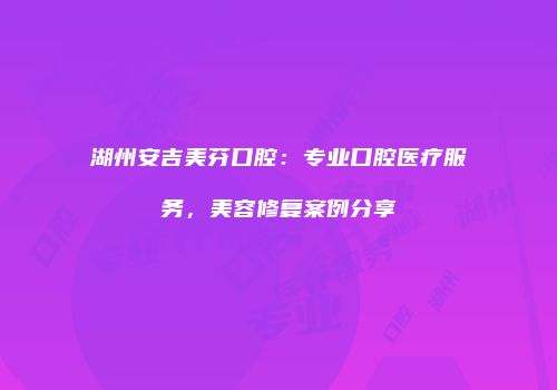 湖州安吉美芬口腔：专业口腔医疗服务，美容修复案例分享