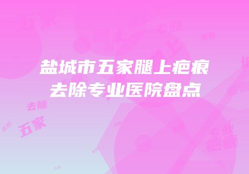 盐城市五家腿上疤痕去除专业医院盘点