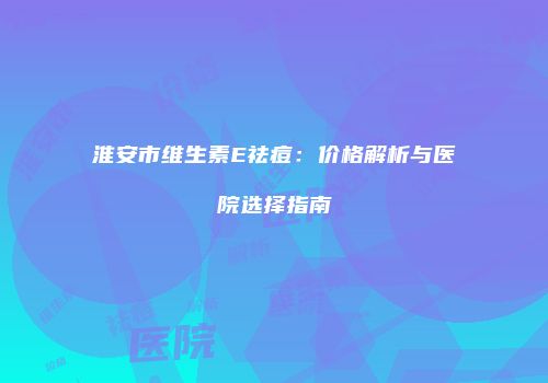 淮安市维生素E祛痘：价格解析与医院选择指南