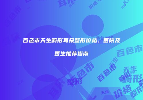 百色市天生畸形耳朵整形价格、医院及医生推荐指南