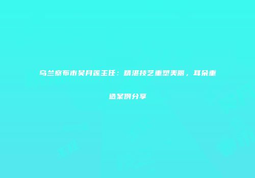 乌兰察布市吴月莲主任：精湛技艺重塑美丽，耳朵重造案例分享