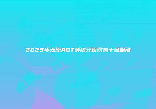 2025年太原ABT种植牙医院前十名盘点