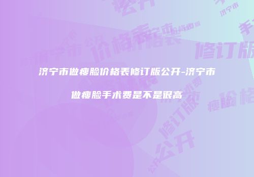 济宁市做瘦脸价格表修订版公开-济宁市做瘦脸手术费是不是很高