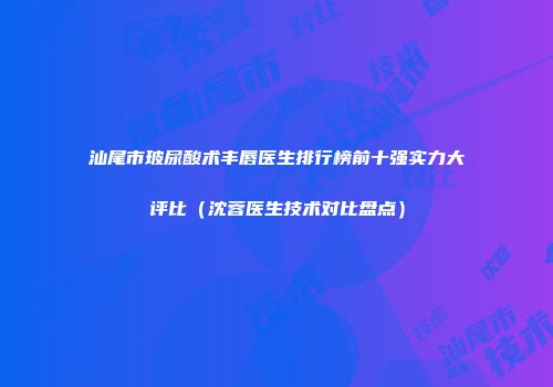 汕尾市玻尿酸术丰唇医生排行榜前十强实力大评比（沈蓉医生技术对比盘点）