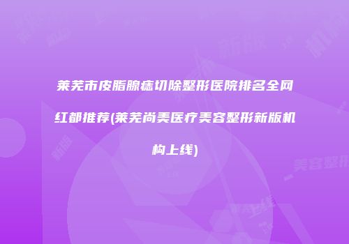 莱芜市皮脂腺痣切除整形医院排名全网红都推荐(莱芜尚美医疗美容整形新版机构上线)