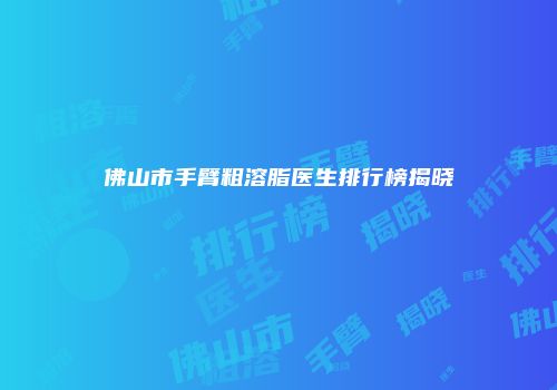 佛山市手臂粗溶脂医生排行榜揭晓