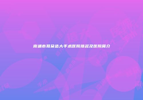 南通市耳朵造大手术医院排名及医院简介