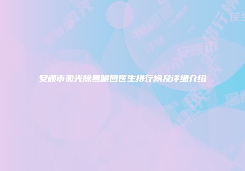 安顺市激光除黑眼圈医生排行榜及详细介绍