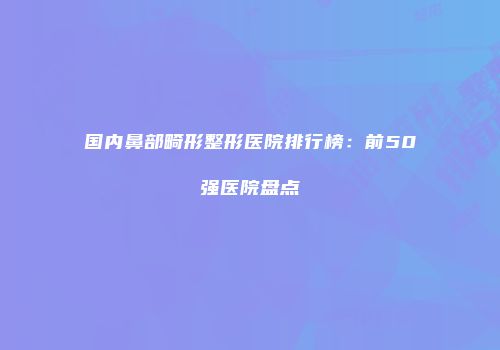 国内鼻部畸形整形医院排行榜：前50强医院盘点