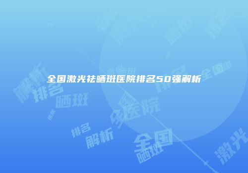 全国激光祛晒斑医院排名50强解析