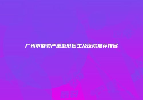 广州市唇裂严重整形医生及医院推荐排名
