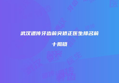 武汉遗传牙齿前突矫正医生排名前十揭晓