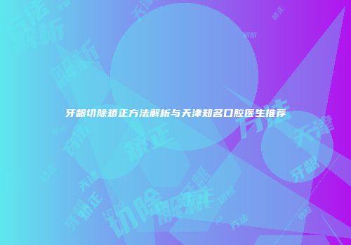 牙龈切除矫正方法解析与天津知名口腔医生推荐