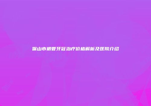 保山市根管牙冠治疗价格解析及医院介绍