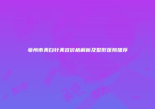 亳州市美白针美容价格解析及整形医院推荐