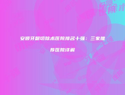 安顺牙龈切除术医院排名十强：三家推荐医院详解