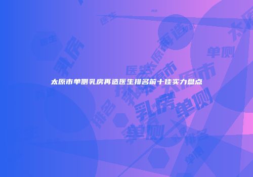 太原市单侧乳房再造医生排名前十佳实力盘点