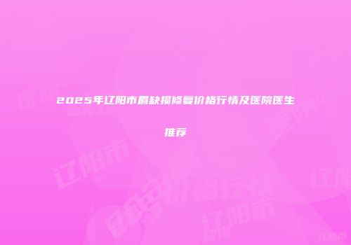 2025年辽阳市眉缺损修复价格行情及医院医生推荐