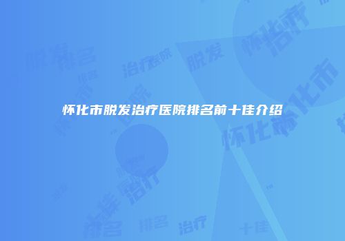 怀化市脱发治疗医院排名前十佳介绍