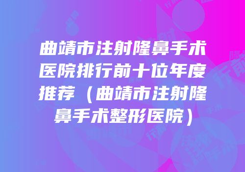 曲靖市注射隆鼻手术医院排行前十位年度推荐（曲靖市注射隆鼻手术整形医院）