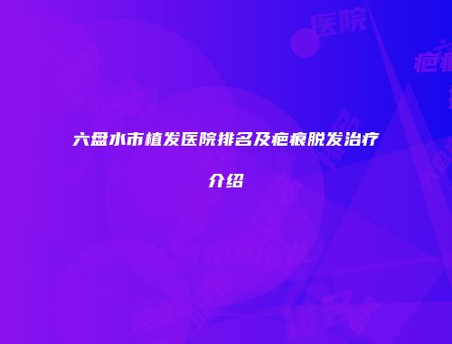 六盘水市植发医院排名及疤痕脱发治疗介绍