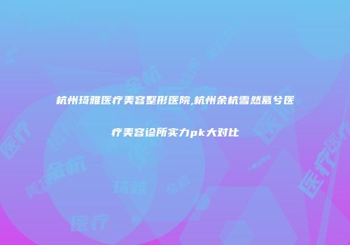 杭州琦雅医疗美容整形医院,杭州余杭雪然慕兮医疗美容诊所实力pk大对比