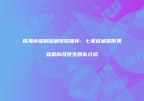珠海市镭射除皱医院推荐：七家权威整形美容机构及医生团队介绍