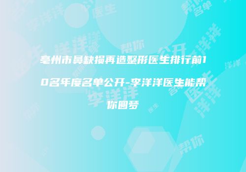 亳州市鼻缺损再造整形医生排行前10名年度名单公开-李洋洋医生能帮你圆梦