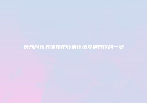 长沙时代天使矫正收费详情及推荐医院一览