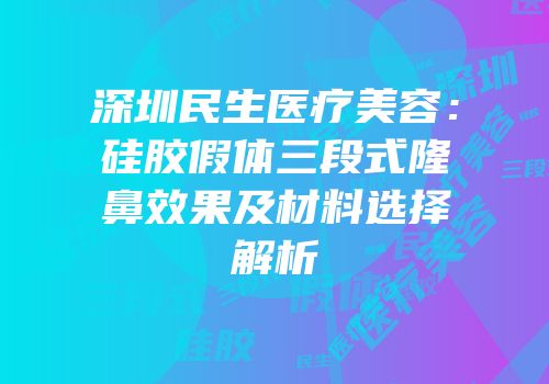 深圳民生医疗美容：硅胶假体三段式隆鼻效果及材料选择解析