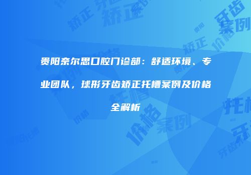 贵阳奈尔思口腔门诊部：舒适环境、专业团队，球形牙齿矫正托槽案例及价格全解析