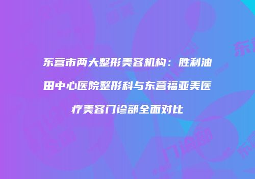 东营市两大整形美容机构：胜利油田中心医院整形科与东营福亚美医疗美容门诊部全面对比