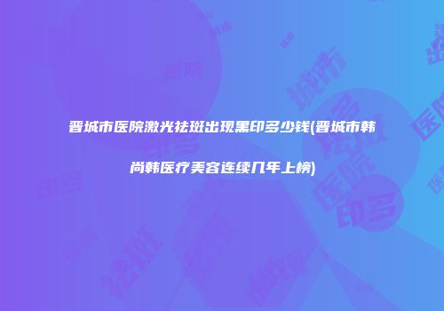 晋城市医院激光祛斑出现黑印多少钱(晋城市韩尚韩医疗美容连续几年上榜)
