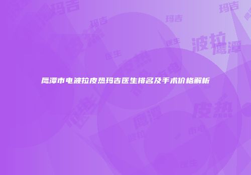鹰潭市电波拉皮热玛吉医生排名及手术价格解析