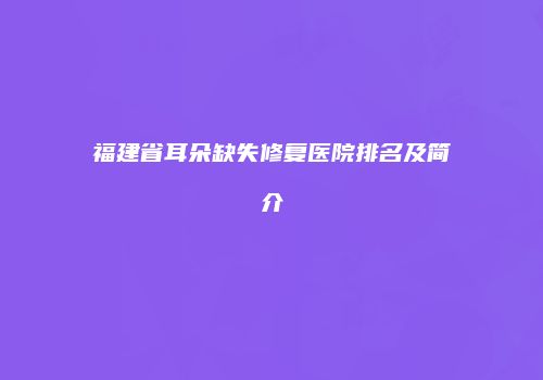福建省耳朵缺失修复医院排名及简介