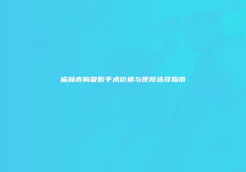 榆林市胸吸脂手术价格与医院选择指南