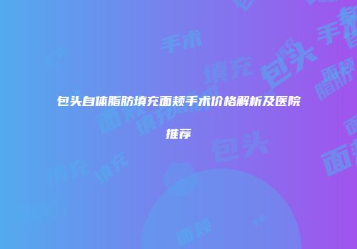 包头自体脂肪填充面颊手术价格解析及医院推荐