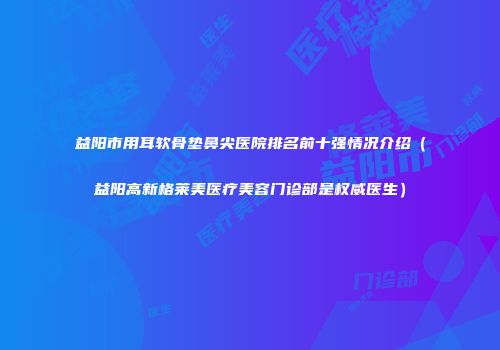 益阳市用耳软骨垫鼻尖医院排名前十强情况介绍（益阳高新格莱美医疗美容门诊部是权威医生）
