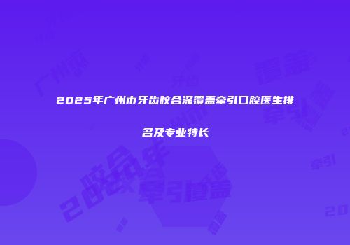 2025年广州市牙齿咬合深覆盖牵引口腔医生排名及专业特长
