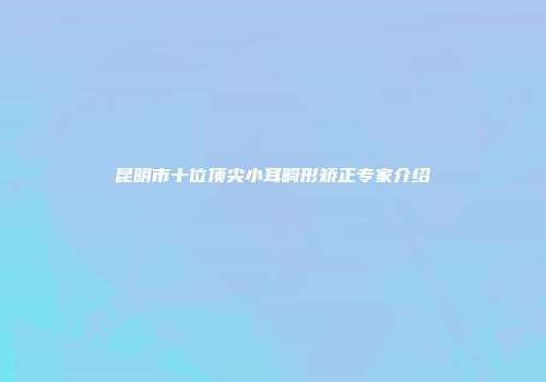 昆明市十位顶尖小耳畸形矫正专家介绍