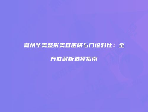 潮州华美整形美容医院与门诊对比：全方位解析选择指南