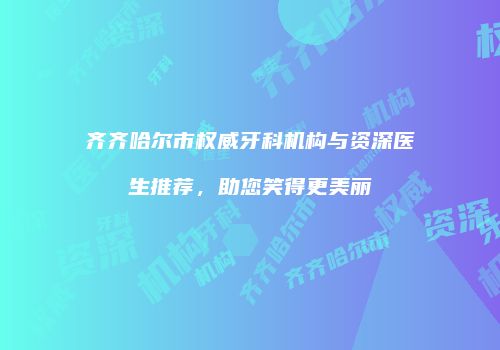 齐齐哈尔市权威牙科机构与资深医生推荐，助您笑得更美丽