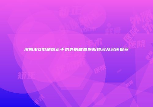 沈阳市O型腿矫正手术外侧截骨医院排名及名医推荐