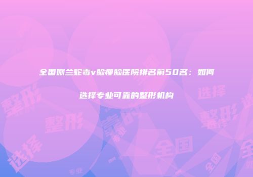 全国俪兰蛇毒v脸瘦脸医院排名前50名：如何选择专业可靠的整形机构
